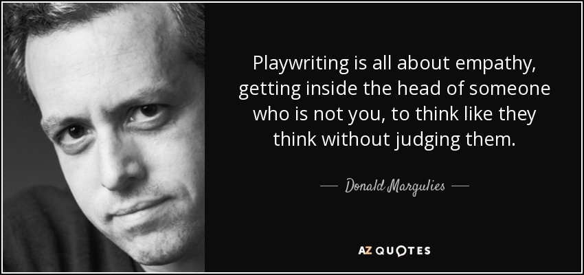 Playwriting is all about empathy, getting inside the head of someone who is not you, to think like they think without judging them. - Donald Margulies