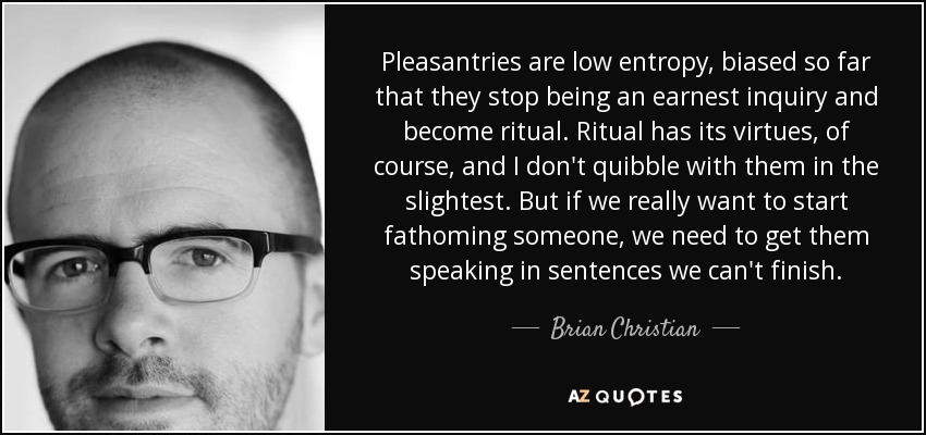 Pleasantries are low entropy, biased so far that they stop being an earnest inquiry and become ritual. Ritual has its virtues, of course, and I don't quibble with them in the slightest. But if we really want to start fathoming someone, we need to get them speaking in sentences we can't finish. - Brian Christian