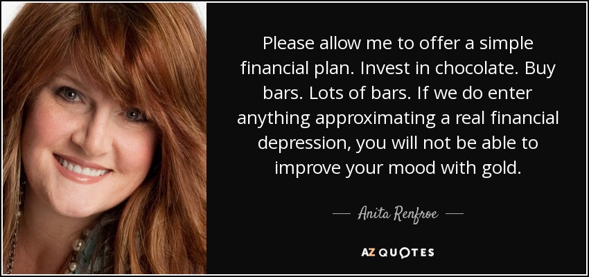 Please allow me to offer a simple financial plan. Invest in chocolate. Buy bars. Lots of bars. If we do enter anything approximating a real financial depression, you will not be able to improve your mood with gold. - Anita Renfroe
