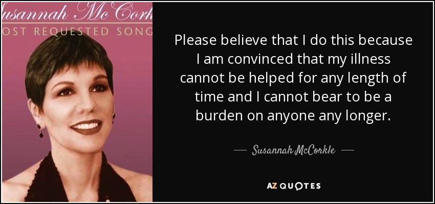 Please believe that I do this because I am convinced that my illness cannot be helped for any length of time and I cannot bear to be a burden on anyone any longer. - Susannah McCorkle