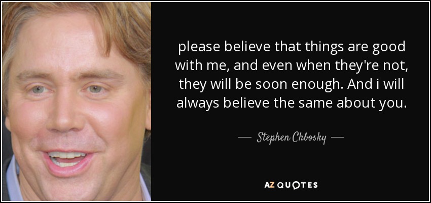 please believe that things are good with me, and even when they're not, they will be soon enough. And i will always believe the same about you. - Stephen Chbosky