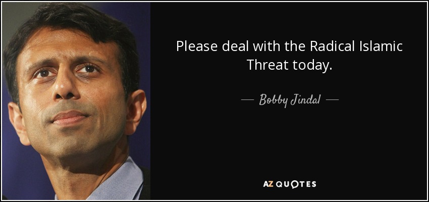 Please deal with the Radical Islamic Threat today. - Bobby Jindal