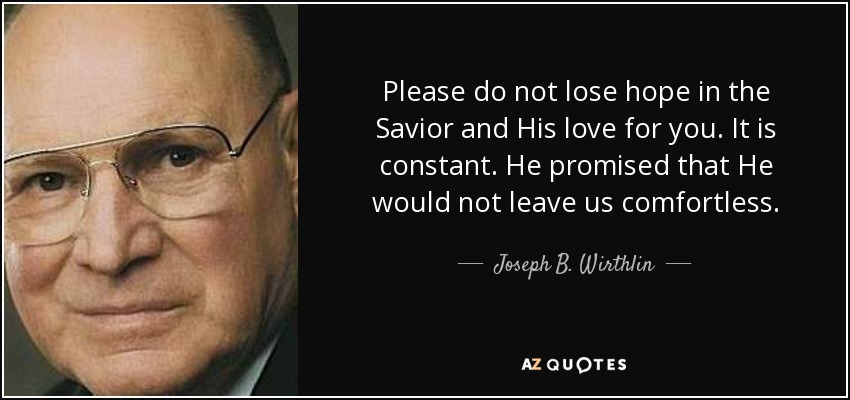 Please do not lose hope in the Savior and His love for you. It is constant. He promised that He would not leave us comfortless. - Joseph B. Wirthlin