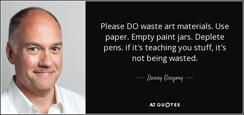 Please DO waste art materials. Use paper. Empty paint jars. Deplete pens. if it's teaching you stuff, it's not being wasted. - Danny Gregory