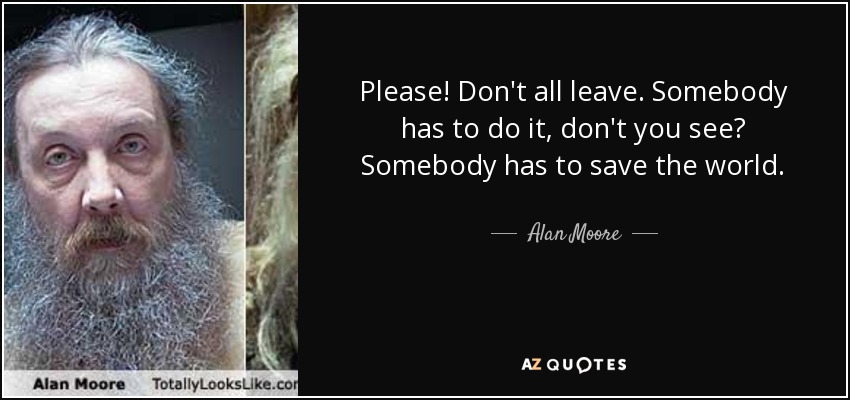 Please! Don't all leave. Somebody has to do it, don't you see? Somebody has to save the world. - Alan Moore