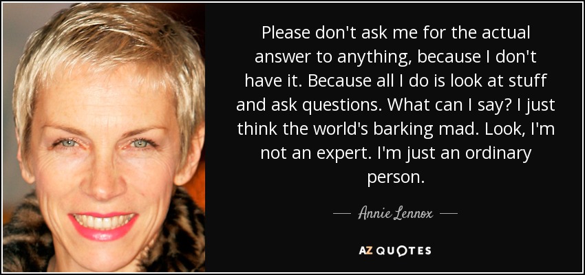 Please don't ask me for the actual answer to anything, because I don't have it. Because all I do is look at stuff and ask questions. What can I say? I just think the world's barking mad. Look, I'm not an expert. I'm just an ordinary person. - Annie Lennox