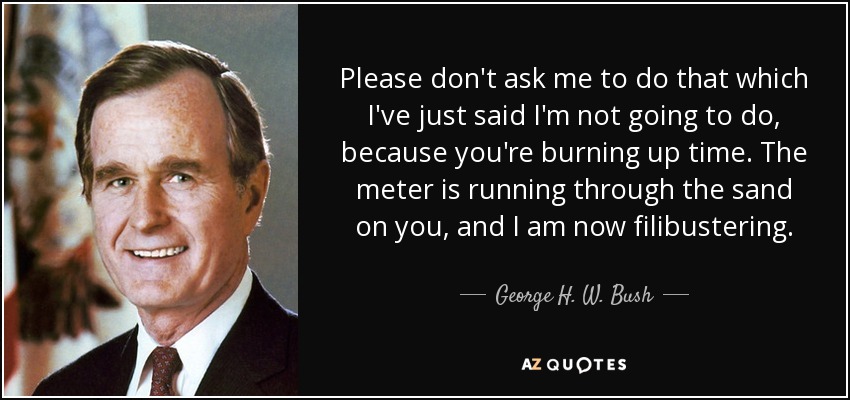 Please don't ask me to do that which I've just said I'm not going to do, because you're burning up time. The meter is running through the sand on you, and I am now filibustering. - George H. W. Bush