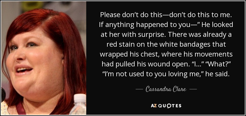 Please don’t do this—don’t do this to me. If anything happened to you—” He looked at her with surprise. There was already a red stain on the white bandages that wrapped his chest, where his movements had pulled his wound open. “I…” “What?” “I’m not used to you loving me,” he said. - Cassandra Clare