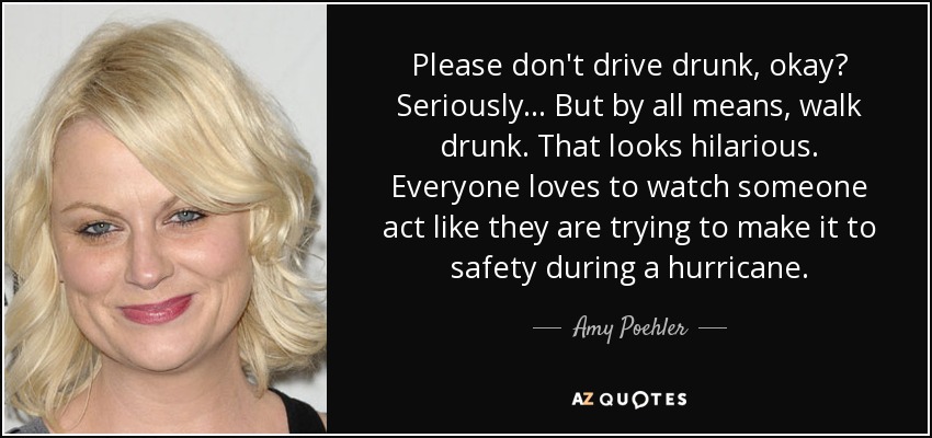 Please don't drive drunk, okay? Seriously... But by all means, walk drunk. That looks hilarious. Everyone loves to watch someone act like they are trying to make it to safety during a hurricane. - Amy Poehler