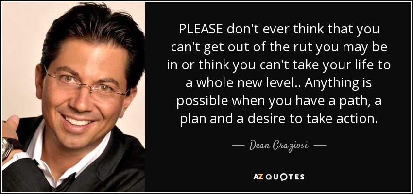 PLEASE don't ever think that you can't get out of the rut you may be in or think you can't take your life to a whole new level.. Anything is possible when you have a path, a plan and a desire to take action. - Dean Graziosi