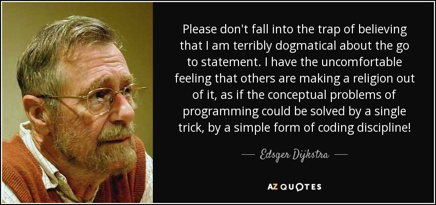 Please don't fall into the trap of believing that I am terribly dogmatical about the go to statement. I have the uncomfortable feeling that others are making a religion out of it, as if the conceptual problems of programming could be solved by a single trick, by a simple form of coding discipline! - Edsger Dijkstra