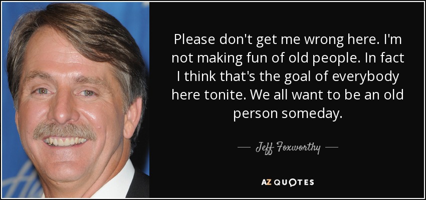 Please don't get me wrong here. I'm not making fun of old people. In fact I think that's the goal of everybody here tonite. We all want to be an old person someday. - Jeff Foxworthy