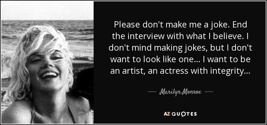 Please don't make me a joke. End the interview with what I believe. I don't mind making jokes, but I don't want to look like one... I want to be an artist, an actress with integrity... - Marilyn Monroe