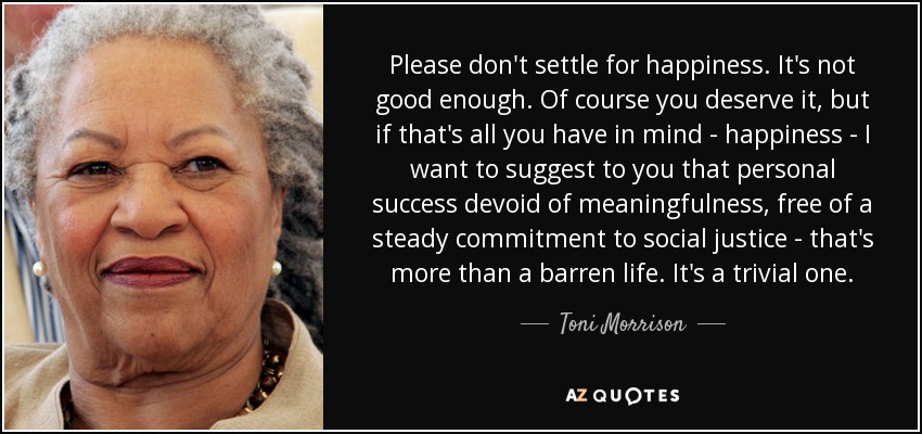 Please don't settle for happiness. It's not good enough. Of course you deserve it, but if that's all you have in mind - happiness - I want to suggest to you that personal success devoid of meaningfulness, free of a steady commitment to social justice - that's more than a barren life. It's a trivial one. - Toni Morrison