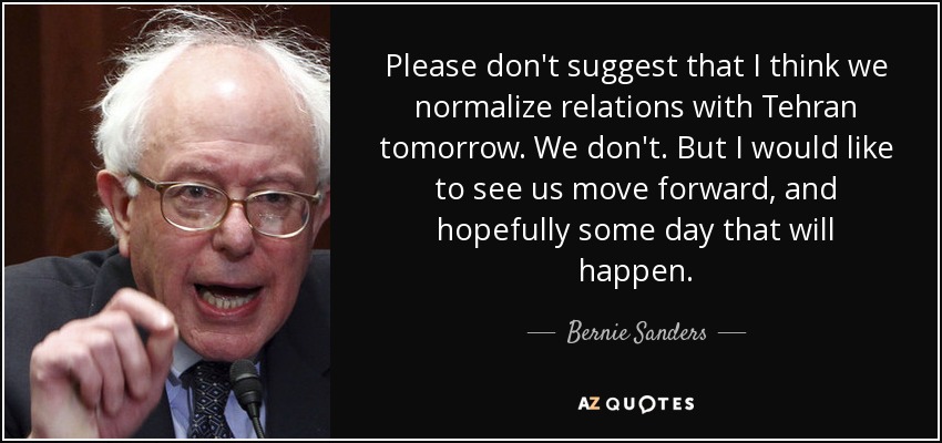 Please don't suggest that I think we normalize relations with Tehran tomorrow. We don't. But I would like to see us move forward, and hopefully some day that will happen. - Bernie Sanders