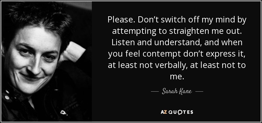 Please. Don’t switch off my mind by attempting to straighten me out. Listen and understand, and when you feel contempt don’t express it, at least not verbally, at least not to me. - Sarah Kane