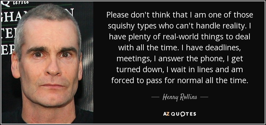 Please don't think that I am one of those squishy types who can't handle reality. I have plenty of real-world things to deal with all the time. I have deadlines, meetings, I answer the phone, I get turned down, I wait in lines and am forced to pass for normal all the time. - Henry Rollins