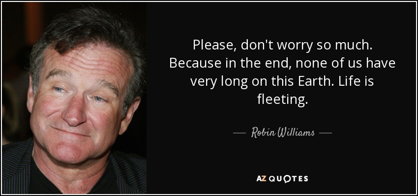 Please, don't worry so much. Because in the end, none of us have very long on this Earth. Life is fleeting. - Robin Williams