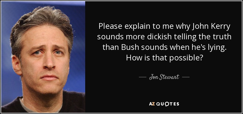 Please explain to me why John Kerry sounds more dickish telling the truth than Bush sounds when he's lying. How is that possible? - Jon Stewart