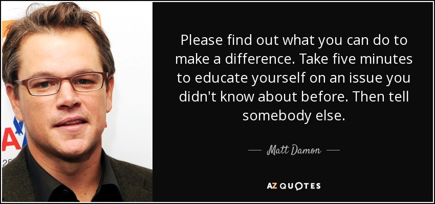 Please find out what you can do to make a difference. Take five minutes to educate yourself on an issue you didn't know about before. Then tell somebody else. - Matt Damon