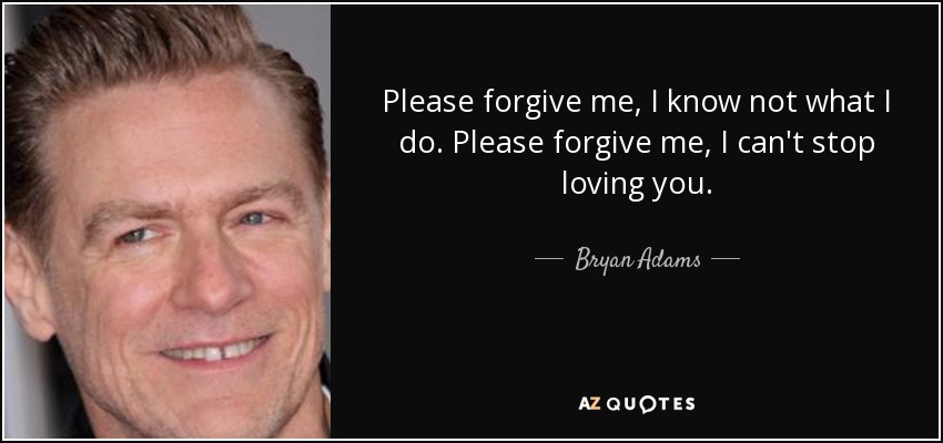 Please forgive me, I know not what I do. Please forgive me, I can't stop loving you. - Bryan Adams