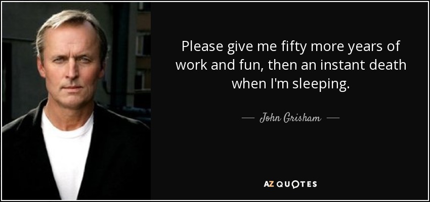 Please give me fifty more years of work and fun, then an instant death when I'm sleeping. - John Grisham