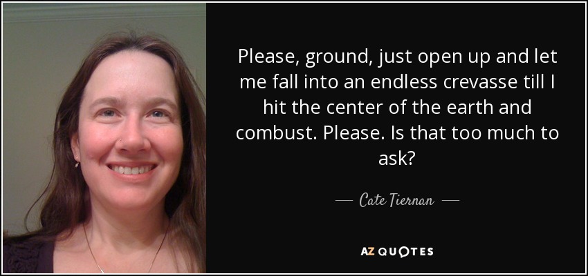 Please, ground, just open up and let me fall into an endless crevasse till I hit the center of the earth and combust. Please. Is that too much to ask? - Cate Tiernan