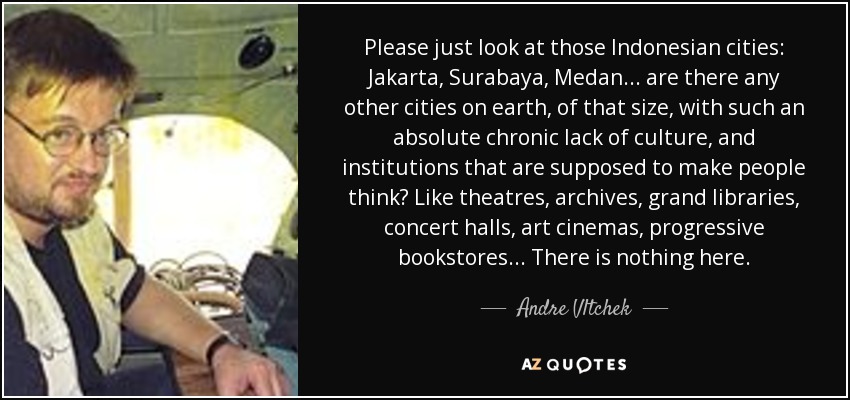 Please just look at those Indonesian cities: Jakarta, Surabaya, Medan... are there any other cities on earth, of that size, with such an absolute chronic lack of culture, and institutions that are supposed to make people think? Like theatres, archives, grand libraries, concert halls, art cinemas, progressive bookstores... There is nothing here. - Andre Vltchek