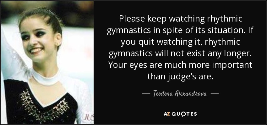 Please keep watching rhythmic gymnastics in spite of its situation. If you quit watching it, rhythmic gymnastics will not exist any longer. Your eyes are much more important than judge's are. - Teodora Alexandrova