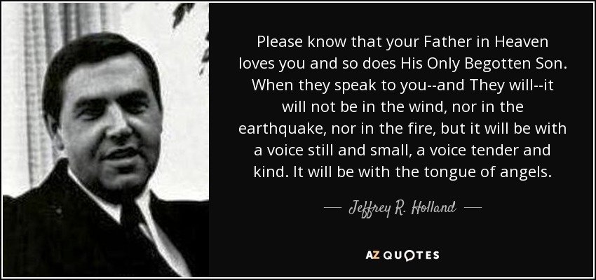 Please know that your Father in Heaven loves you and so does His Only Begotten Son. When they speak to you--and They will--it will not be in the wind, nor in the earthquake, nor in the fire, but it will be with a voice still and small, a voice tender and kind. It will be with the tongue of angels. - Jeffrey R. Holland