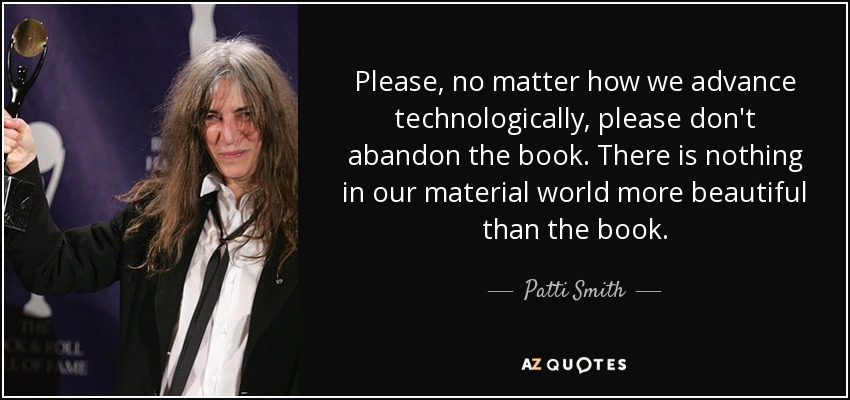 Please, no matter how we advance technologically, please don't abandon the book. There is nothing in our material world more beautiful than the book. - Patti Smith