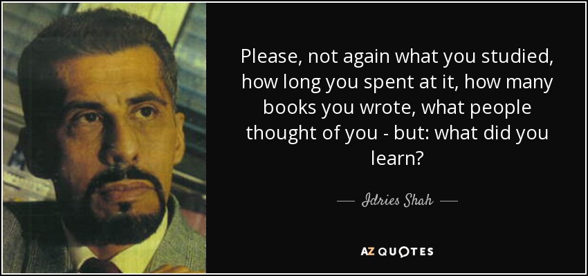 Please, not again what you studied, how long you spent at it, how many books you wrote, what people thought of you - but: what did you learn? - Idries Shah