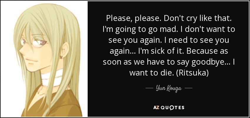 Please, please. Don't cry like that. I'm going to go mad. I don't want to see you again. I need to see you again... I'm sick of it. Because as soon as we have to say goodbye... I want to die. (Ritsuka) - Yun Kouga