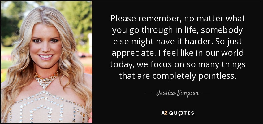 Please remember, no matter what you go through in life, somebody else might have it harder. So just appreciate. I feel like in our world today, we focus on so many things that are completely pointless. - Jessica Simpson