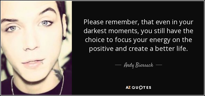 Please remember, that even in your darkest moments, you still have the choice to focus your energy on the positive and create a better life. - Andy Biersack