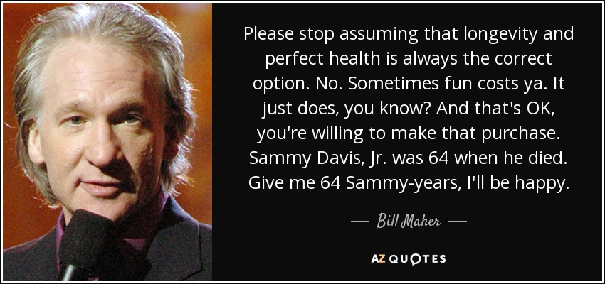 Please stop assuming that longevity and perfect health is always the correct option. No. Sometimes fun costs ya. It just does, you know? And that's OK, you're willing to make that purchase. Sammy Davis, Jr. was 64 when he died. Give me 64 Sammy-years, I'll be happy. - Bill Maher