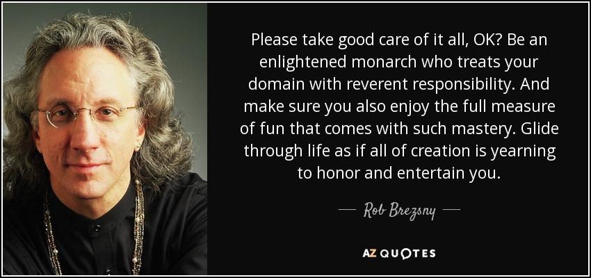 Please take good care of it all, OK? Be an enlightened monarch who treats your domain with reverent responsibility. And make sure you also enjoy the full measure of fun that comes with such mastery. Glide through life as if all of creation is yearning to honor and entertain you. - Rob Brezsny