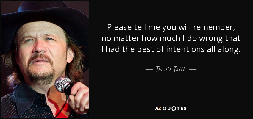 Please tell me you will remember, no matter how much I do wrong that I had the best of intentions all along. - Travis Tritt