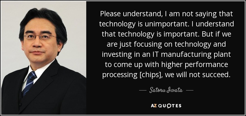Please understand, I am not saying that technology is unimportant. I understand that technology is important. But if we are just focusing on technology and investing in an IT manufacturing plant to come up with higher performance processing [chips], we will not succeed. - Satoru Iwata