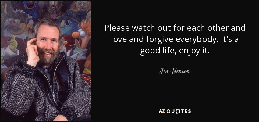Please watch out for each other and love and forgive everybody. It's a good life, enjoy it. - Jim Henson