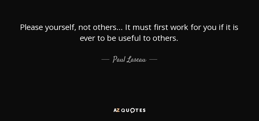 Please yourself, not others... It must first work for you if it is ever to be useful to others. - Paul Laseau