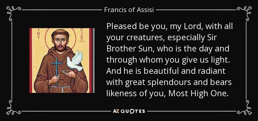 Pleased be you, my Lord, with all your creatures, especially Sir Brother Sun, who is the day and through whom you give us light. And he is beautiful and radiant with great splendours and bears likeness of you, Most High One. - Francis of Assisi