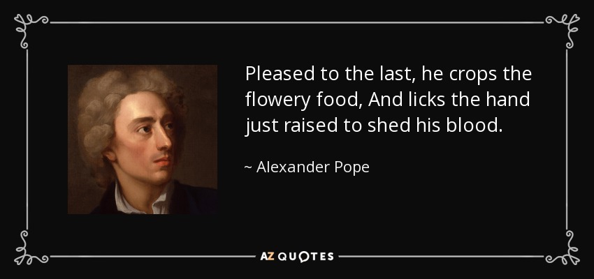 Pleased to the last, he crops the flowery food, And licks the hand just raised to shed his blood. - Alexander Pope