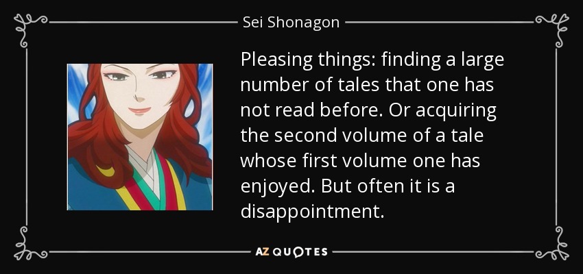 Pleasing things: finding a large number of tales that one has not read before. Or acquiring the second volume of a tale whose first volume one has enjoyed. But often it is a disappointment. - Sei Shonagon