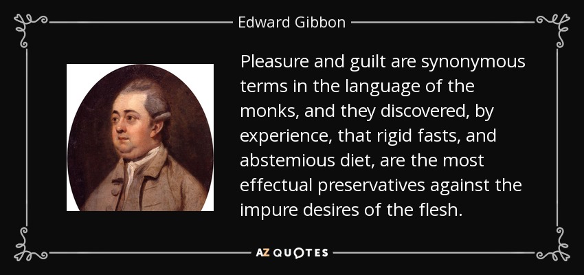 Pleasure and guilt are synonymous terms in the language of the monks, and they discovered, by experience, that rigid fasts, and abstemious diet, are the most effectual preservatives against the impure desires of the flesh. - Edward Gibbon