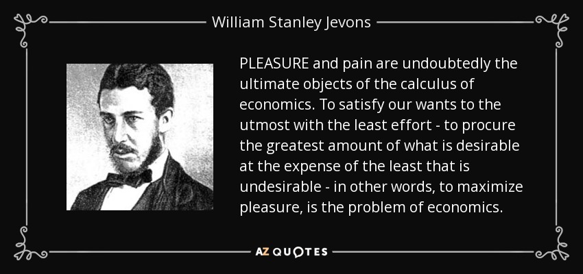 PLEASURE and pain are undoubtedly the ultimate objects of the calculus of economics. To satisfy our wants to the utmost with the least effort - to procure the greatest amount of what is desirable at the expense of the least that is undesirable - in other words, to maximize pleasure, is the problem of economics. - William Stanley Jevons
