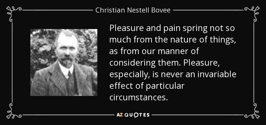Pleasure and pain spring not so much from the nature of things, as from our manner of considering them. Pleasure, especially, is never an invariable effect of particular circumstances. - Christian Nestell Bovee