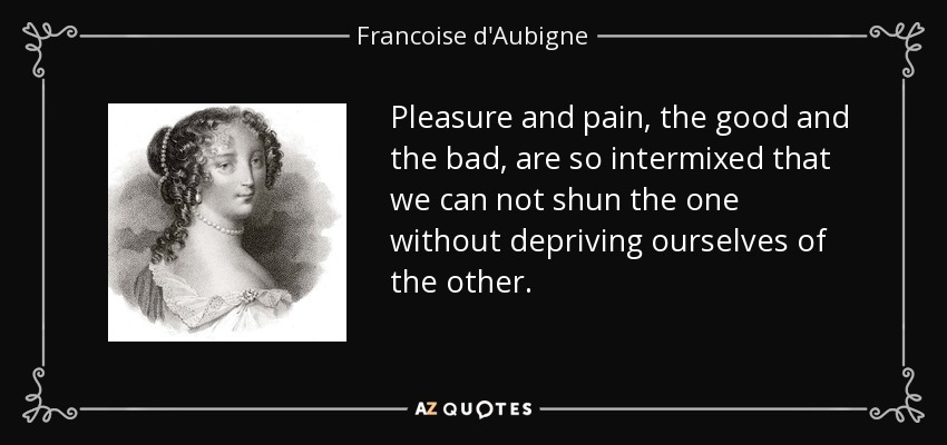 Pleasure and pain, the good and the bad, are so intermixed that we can not shun the one without depriving ourselves of the other. - Francoise d'Aubigne, Marquise de Maintenon
