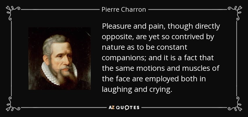 Pleasure and pain, though directly opposite, are yet so contrived by nature as to be constant companions; and it is a fact that the same motions and muscles of the face are employed both in laughing and crying. - Pierre Charron