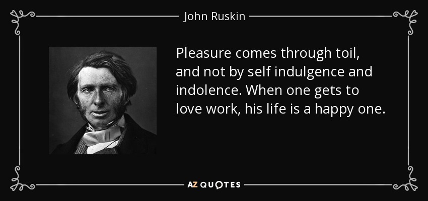 Pleasure comes through toil, and not by self indulgence and indolence. When one gets to love work, his life is a happy one. - John Ruskin